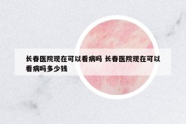 長春醫(yī)院現(xiàn)在可以看病嗎 長春醫(yī)院現(xiàn)在可以看病嗎多少錢