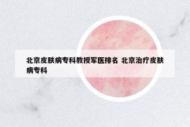 北京皮膚病專(zhuān)科教授軍醫(yī)排名 北京治療皮膚病專(zhuān)科