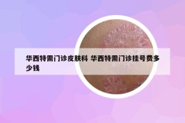 華西特需門診皮膚科 華西特需門診掛號費多少錢