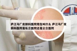 廬江馬廠皮膚科醫(yī)院現(xiàn)在叫什么 廬江馬廠皮膚科醫(yī)院是私立醫(yī)院還是公立醫(yī)院