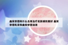 曲安奈德和什么合用治療皮膚病效果好 曲安奈德乳膏和曲安奈德溶液