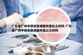 廣東省廣州中研皮膚病醫(yī)院是私立的嗎 廣東省廣州中研皮膚病醫(yī)院是公立的嗎