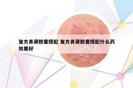 復(fù)方青黛膠囊搭配 復(fù)方青黛膠囊搭配什么藥效果好