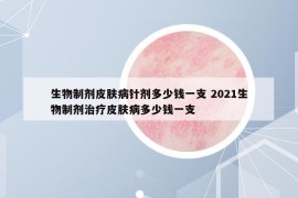 生物制劑皮膚病針劑多少錢一支 2021生物制劑治療皮膚病多少錢一支