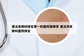 遵義皮膚科排名第一的醫(yī)院是哪家 遵義市皮膚科醫(yī)院排名