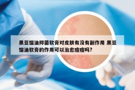 黑豆餾油抑菌軟膏對皮膚有沒有副作用 黑豆餾油軟膏的作用可以治愈痘痘嗎?