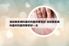 洛陽(yáng)銀屑病科最好的醫(yī)院哪家好 洛陽(yáng)銀屑病科最好的醫(yī)院哪家好一點(diǎn)