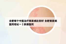 合肥哪個中醫(yī)治療銀屑病比較好 合肥銀屑病醫(yī)院地址一?膚康醫(yī)院