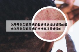 關(guān)于尋常型銀屑病的臨床特點(diǎn)描述錯誤的是 有關(guān)尋常型銀屑病的治療哪項(xiàng)是錯誤的