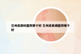 蘭州皮膚科醫(yī)院那個(gè)好 蘭州皮膚病醫(yī)院哪個(gè)好