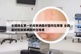 全國(guó)排名第一的皮膚病最好醫(yī)院在那里 全國(guó)最好的皮膚病醫(yī)院在哪里