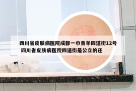 四川省皮膚病醫(yī)院成都一巾青羊四道街12號(hào) 四川省皮膚病醫(yī)院四道街是公立的還