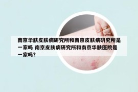 南京華膚皮膚病研究所和南京皮膚病研究所是一家嗎 南京皮膚病研究所和南京華膚醫(yī)院是一家嗎?