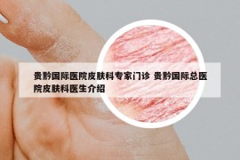 貴黔國際醫(yī)院皮膚科專家門診 貴黔國際總醫(yī)院皮膚科醫(yī)生介紹