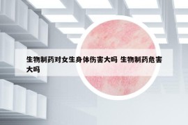生物制藥對女生身體傷害大嗎 生物制藥危害大嗎