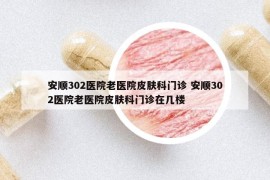 安順302醫(yī)院老醫(yī)院皮膚科門診 安順302醫(yī)院老醫(yī)院皮膚科門診在幾樓