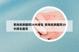 貴陽(yáng)皮膚醫(yī)院10大排名 貴陽(yáng)皮膚醫(yī)院10大排名醫(yī)生