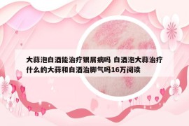 大蒜泡白酒能治療銀屑病嗎 白酒泡大蒜治療什么的大蒜和白酒治腳氣嗎16萬(wàn)閱讀