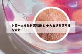 中國十大皮膚科醫(yī)院排名 十大皮膚科醫(yī)院排名最新