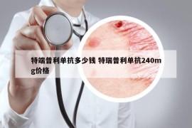 特端普利單抗多少錢 特瑞普利單抗240mg價(jià)格