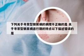 下列關于尋常型銀屑病的病理不正確的是 關于尋常型銀屑病退行期的特點以下描述錯誤的是