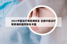 2023中醫(yī)治療銀屑病排名 全國中醫(yī)治療銀屑病的醫(yī)院排名中醫(yī)