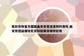 硫軟膏和復方醋酸曲安奈德溶液同時用嗎 曲安奈德益康唑乳膏和硫磺膏哪種好用