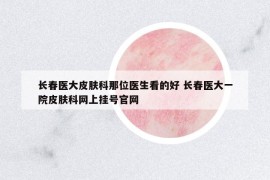 長春醫(yī)大皮膚科那位醫(yī)生看的好 長春醫(yī)大一院皮膚科網(wǎng)上掛號官網(wǎng)