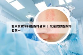 北京皮膚專科醫(yī)院排名前十 北京皮膚醫(yī)院排名前一