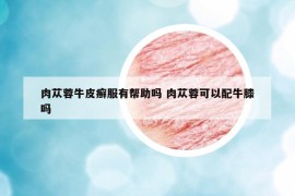 肉蓯蓉牛皮癬服有幫助嗎 肉蓯蓉可以配牛膝嗎
