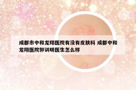 成都市中和龍翔醫(yī)院有沒(méi)有皮膚科 成都中和龍翔醫(yī)院郭訓(xùn)明醫(yī)生怎么樣