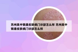 蘇州吳中銀康皮膚病門診部怎么樣 蘇州吳中銀康皮膚病門診部怎么樣