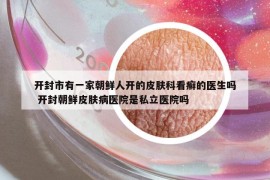 開封市有一家朝鮮人開的皮膚科看癬的醫(yī)生嗎 開封朝鮮皮膚病醫(yī)院是私立醫(yī)院嗎