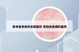 貴州省貴陽市皮膚醫(yī)院 貴陽皮膚病科醫(yī)院