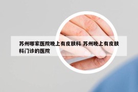 蘇州哪家醫(yī)院晚上有皮膚科 蘇州晚上有皮膚科門診的醫(yī)院