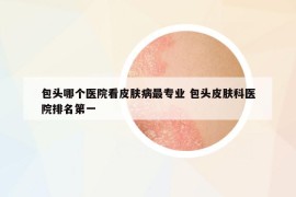 包頭哪個(gè)醫(yī)院看皮膚病最專(zhuān)業(yè) 包頭皮膚科醫(yī)院排名第一