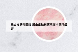 樂山皮膚科醫(yī)院 樂山皮膚科醫(yī)院哪個(gè)醫(yī)院最好