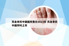 蘇金單抗中國醫(yī)院售價2023年 蘇金單抗中國何時上市