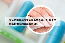 復(fù)方丙酸氯倍他索軟膏主要治療什么 復(fù)方丙酸氯倍他索軟膏是激素藥嗎