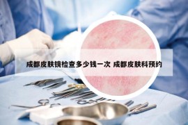 成都皮膚鏡檢查多少錢一次 成都皮膚科預(yù)約