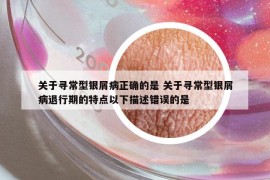 關(guān)于尋常型銀屑病正確的是 關(guān)于尋常型銀屑病退行期的特點以下描述錯誤的是