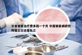 華夏銀屑治療費多錢一個月 華廈銀屑病研究所是公立還是私立