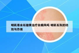 明礬寒水石雄黃治療白癜風嗎 明礬石灰的功效與作用