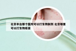 北京豐臺(tái)那個(gè)醫(yī)院可以打生物制劑 北京哪里可以打生物疫苗