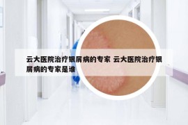云大醫(yī)院治療銀屑病的專家 云大醫(yī)院治療銀屑病的專家是誰