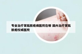 專業(yè)治療掌跖膿皰病醫(yī)院在哪 國內(nèi)治療掌跖膿皰權(quán)威醫(yī)院