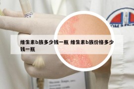 維生素b族多少錢一瓶 維生素b族價(jià)格多少錢一瓶