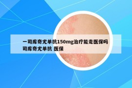 一司庫(kù)奇尤單抗150mg治療能走醫(yī)保嗎 司庫(kù)奇尤單抗 醫(yī)保