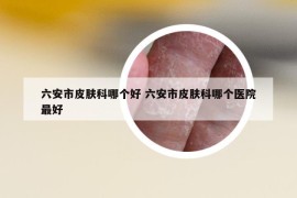 六安市皮膚科哪個(gè)好 六安市皮膚科哪個(gè)醫(yī)院最好