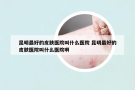 昆明最好的皮膚醫(yī)院叫什么醫(yī)院 昆明最好的皮膚醫(yī)院叫什么醫(yī)院啊